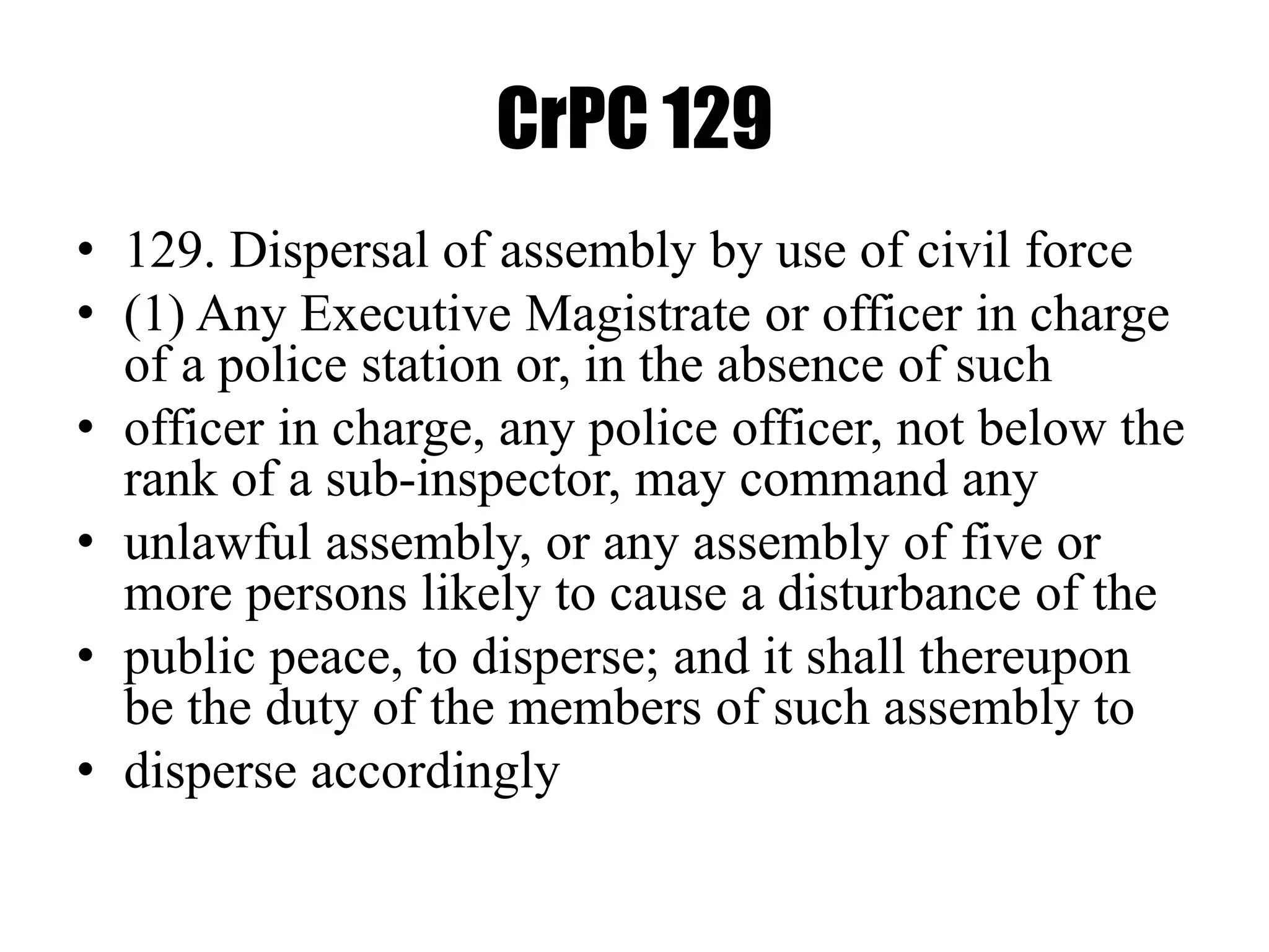 CrPC 129
• 129. Dispersal of assembly by use of civil force
• (1) Any Executive Magistrate or officer in charge
of a police station or, in the absence of such
• officer in charge, any police officer, not below the
rank of a sub-inspector, may command any
• unlawful assembly, or any assembly of five or
more persons likely to cause a disturbance of the
• public peace, to disperse; and it shall thereupon
be the duty of the members of such assembly to
• disperse accordingly
 