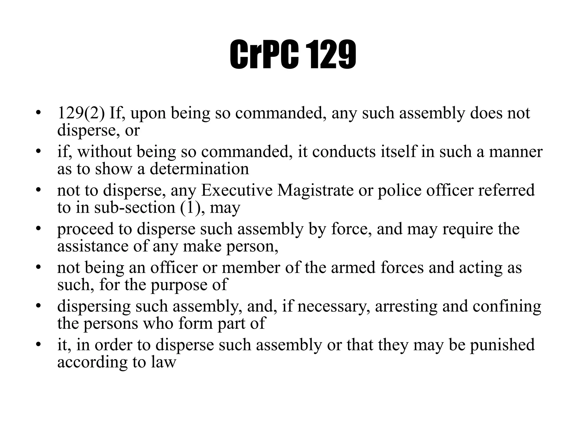 CrPC 129
• 129(2) If, upon being so commanded, any such assembly does not
disperse, or
• if, without being so commanded, it conducts itself in such a manner
as to show a determination
• not to disperse, any Executive Magistrate or police officer referred
to in sub-section (1), may
• proceed to disperse such assembly by force, and may require the
assistance of any make person,
• not being an officer or member of the armed forces and acting as
such, for the purpose of
• dispersing such assembly, and, if necessary, arresting and confining
the persons who form part of
• it, in order to disperse such assembly or that they may be punished
according to law
 