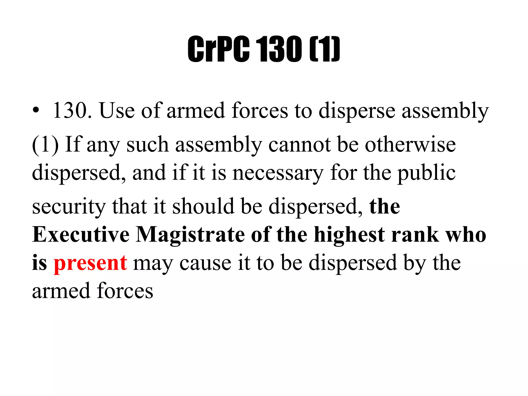 CrPC 130 (1)
• 130. Use of armed forces to disperse assembly
(1) If any such assembly cannot be otherwise
dispersed, and if it is necessary for the public
security that it should be dispersed, the
Executive Magistrate of the highest rank who
is present may cause it to be dispersed by the
armed forces
 