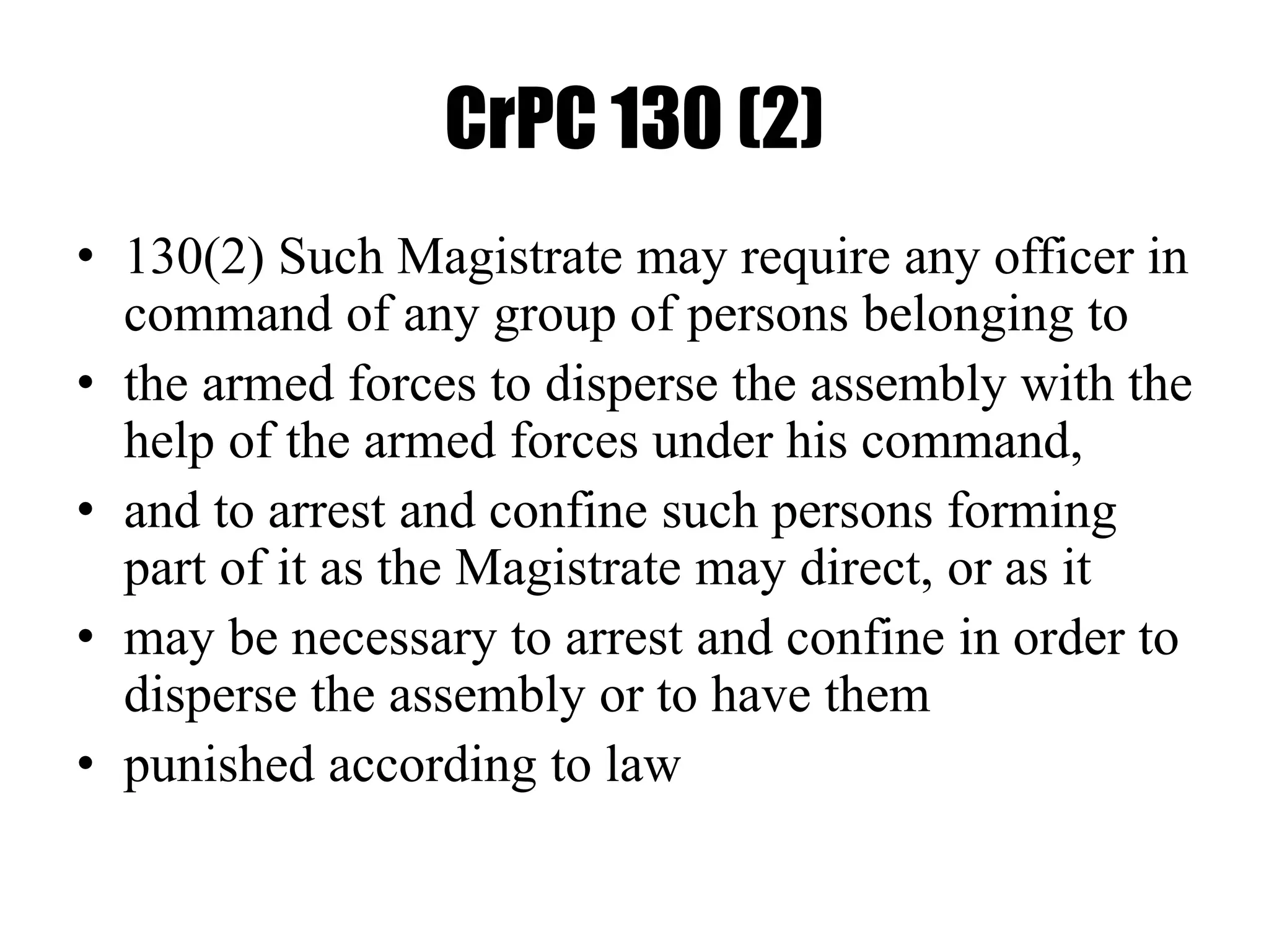 CrPC 130 (2)
• 130(2) Such Magistrate may require any officer in
command of any group of persons belonging to
• the armed forces to disperse the assembly with the
help of the armed forces under his command,
• and to arrest and confine such persons forming
part of it as the Magistrate may direct, or as it
• may be necessary to arrest and confine in order to
disperse the assembly or to have them
• punished according to law
 