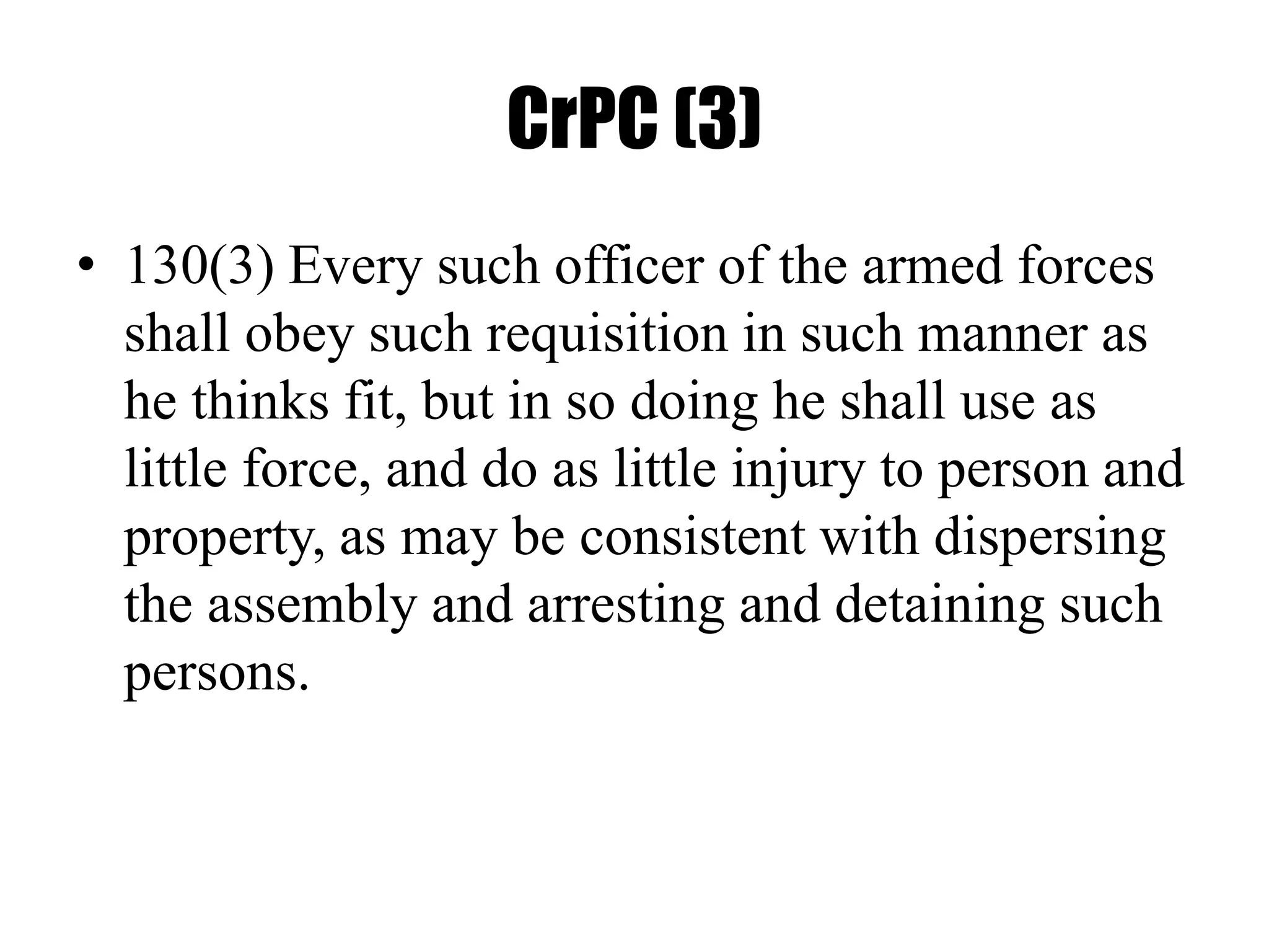 CrPC (3)
• 130(3) Every such officer of the armed forces
shall obey such requisition in such manner as
he thinks fit, but in so doing he shall use as
little force, and do as little injury to person and
property, as may be consistent with dispersing
the assembly and arresting and detaining such
persons.
 