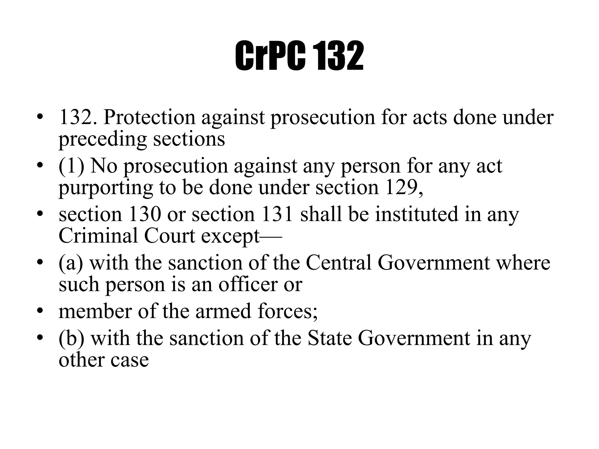 CrPC 132
• 132. Protection against prosecution for acts done under
preceding sections
• (1) No prosecution against any person for any act
purporting to be done under section 129,
• section 130 or section 131 shall be instituted in any
Criminal Court except—
• (a) with the sanction of the Central Government where
such person is an officer or
• member of the armed forces;
• (b) with the sanction of the State Government in any
other case
 