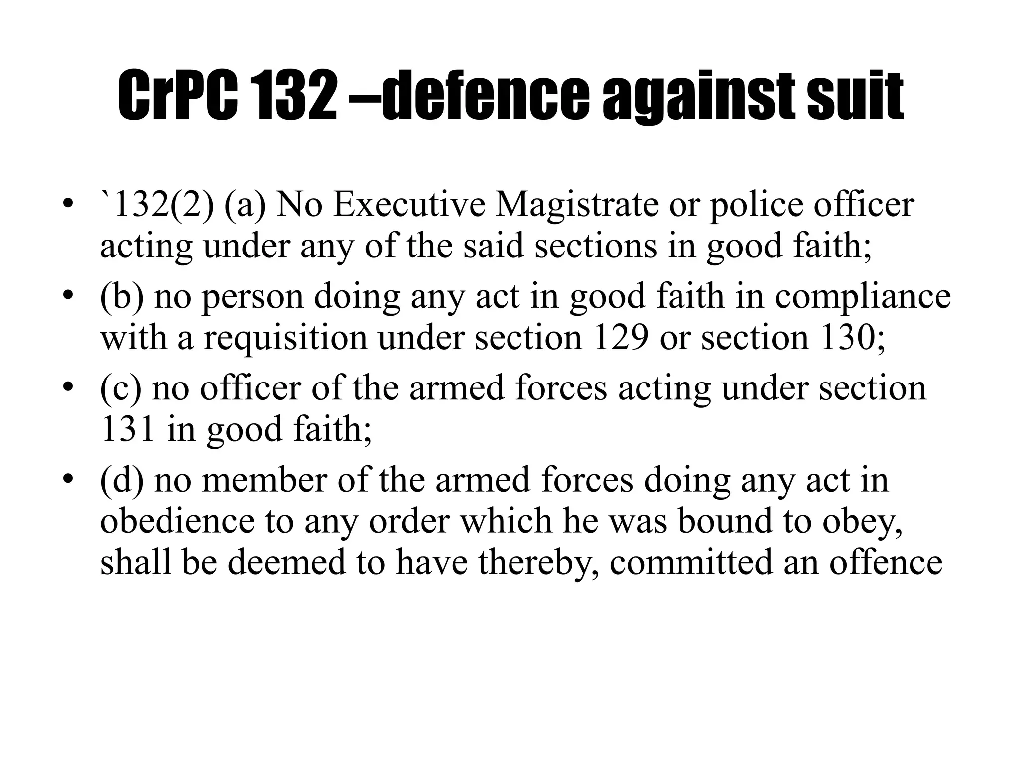 CrPC 132 –defence against suit
• `132(2) (a) No Executive Magistrate or police officer
acting under any of the said sections in good faith;
• (b) no person doing any act in good faith in compliance
with a requisition under section 129 or section 130;
• (c) no officer of the armed forces acting under section
131 in good faith;
• (d) no member of the armed forces doing any act in
obedience to any order which he was bound to obey,
shall be deemed to have thereby, committed an offence
 