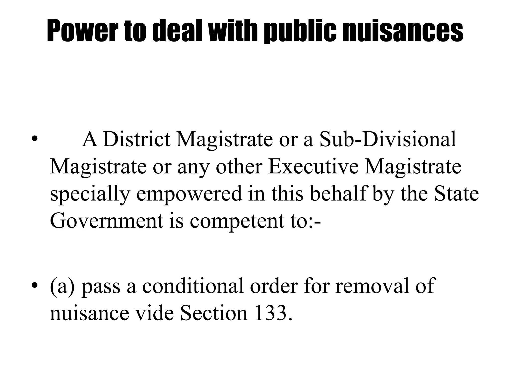 Power to deal with public nuisances
• A District Magistrate or a Sub-Divisional
Magistrate or any other Executive Magistrate
specially empowered in this behalf by the State
Government is competent to:-
• (a) pass a conditional order for removal of
nuisance vide Section 133.
 
