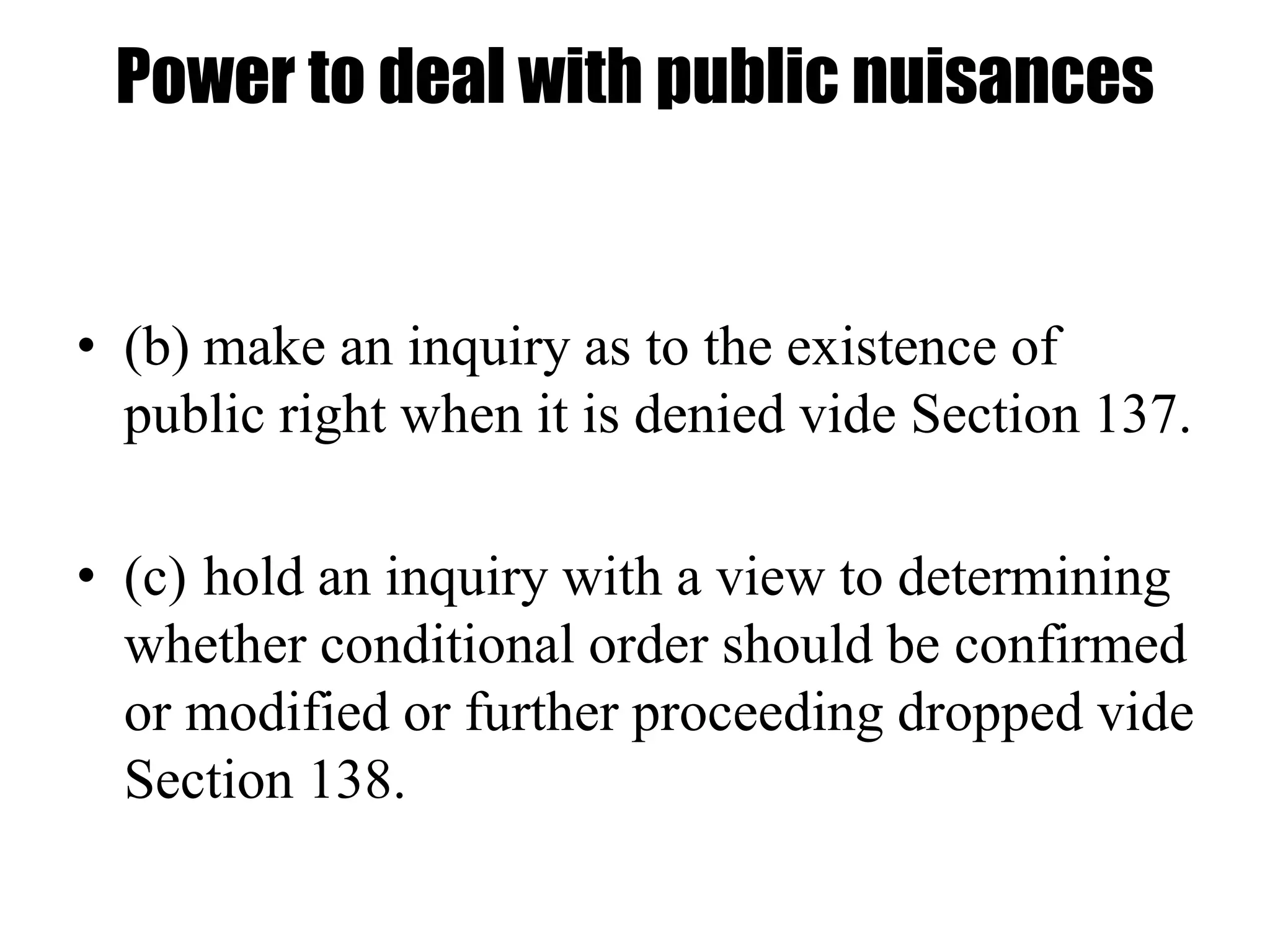 Power to deal with public nuisances
• (b) make an inquiry as to the existence of
public right when it is denied vide Section 137.
• (c) hold an inquiry with a view to determining
whether conditional order should be confirmed
or modified or further proceeding dropped vide
Section 138.
 