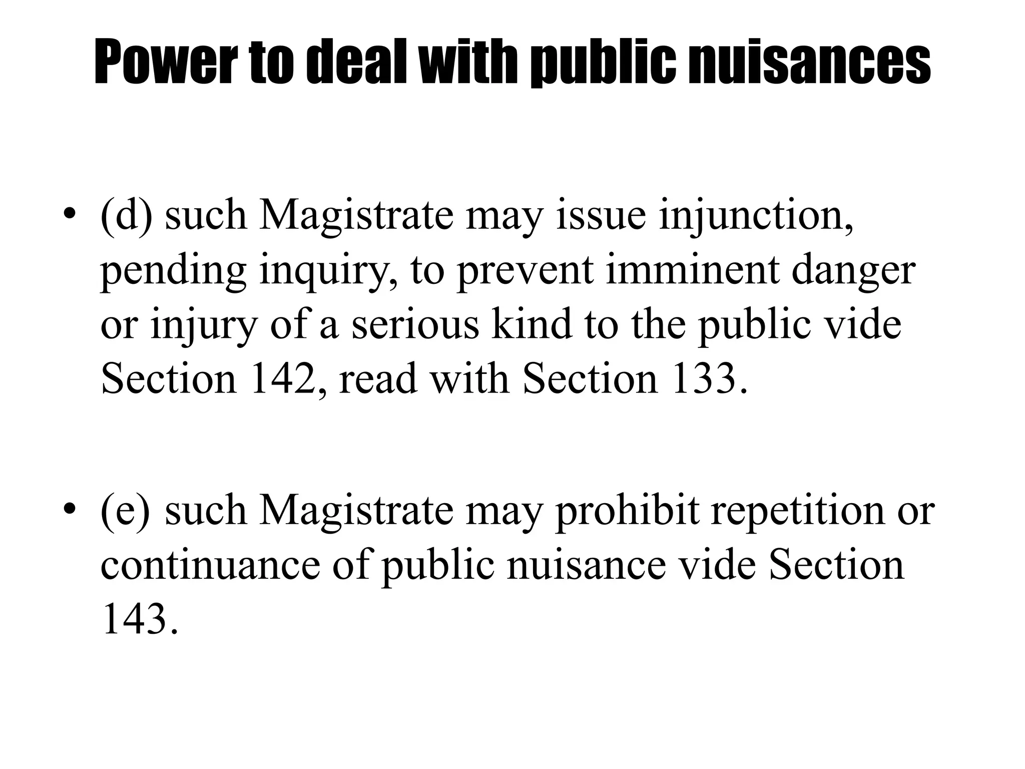 Power to deal with public nuisances
• (d) such Magistrate may issue injunction,
pending inquiry, to prevent imminent danger
or injury of a serious kind to the public vide
Section 142, read with Section 133.
• (e) such Magistrate may prohibit repetition or
continuance of public nuisance vide Section
143.
 