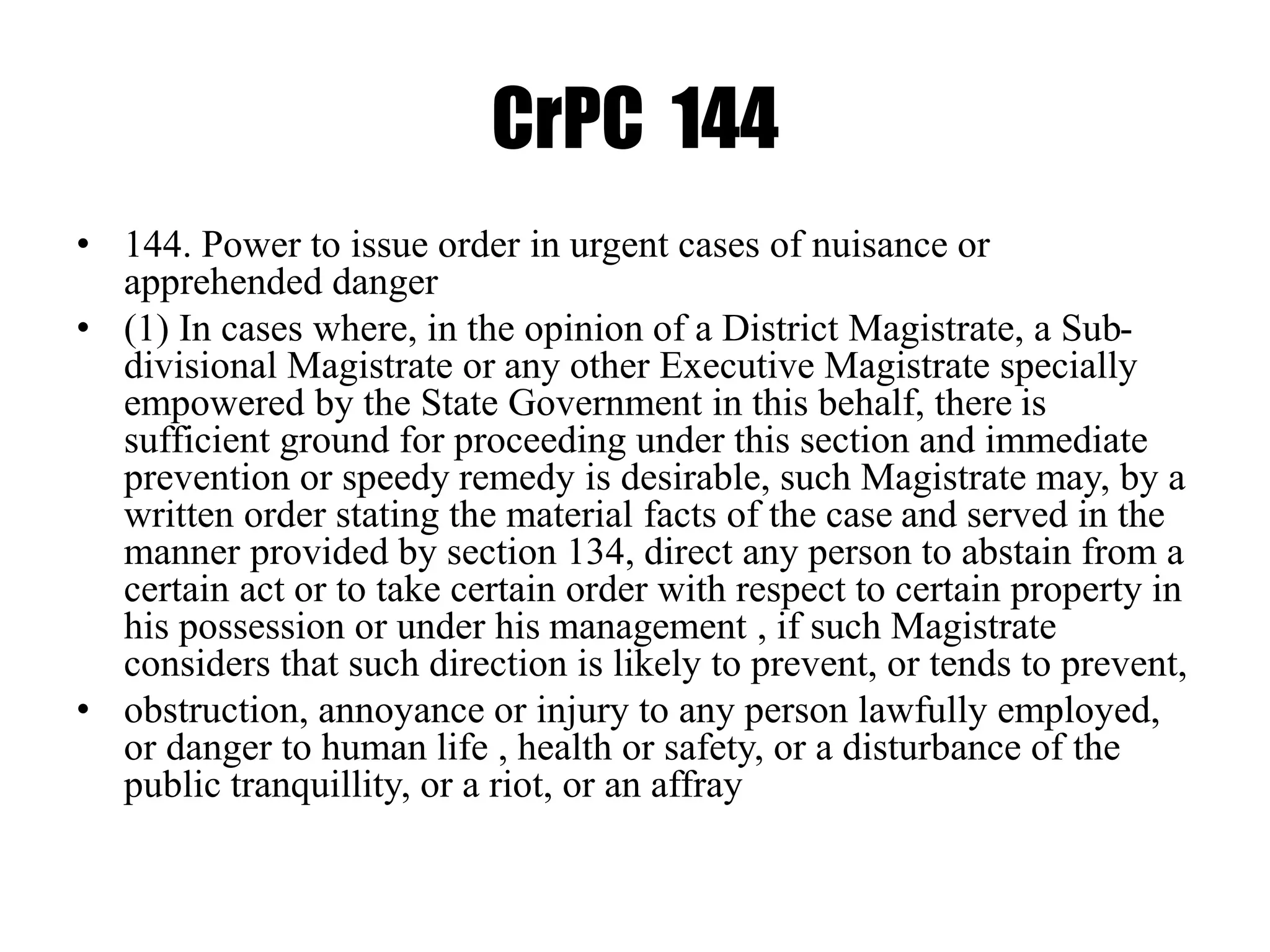 CrPC 144
• 144. Power to issue order in urgent cases of nuisance or
apprehended danger
• (1) In cases where, in the opinion of a District Magistrate, a Sub-
divisional Magistrate or any other Executive Magistrate specially
empowered by the State Government in this behalf, there is
sufficient ground for proceeding under this section and immediate
prevention or speedy remedy is desirable, such Magistrate may, by a
written order stating the material facts of the case and served in the
manner provided by section 134, direct any person to abstain from a
certain act or to take certain order with respect to certain property in
his possession or under his management , if such Magistrate
considers that such direction is likely to prevent, or tends to prevent,
• obstruction, annoyance or injury to any person lawfully employed,
or danger to human life , health or safety, or a disturbance of the
public tranquillity, or a riot, or an affray
 