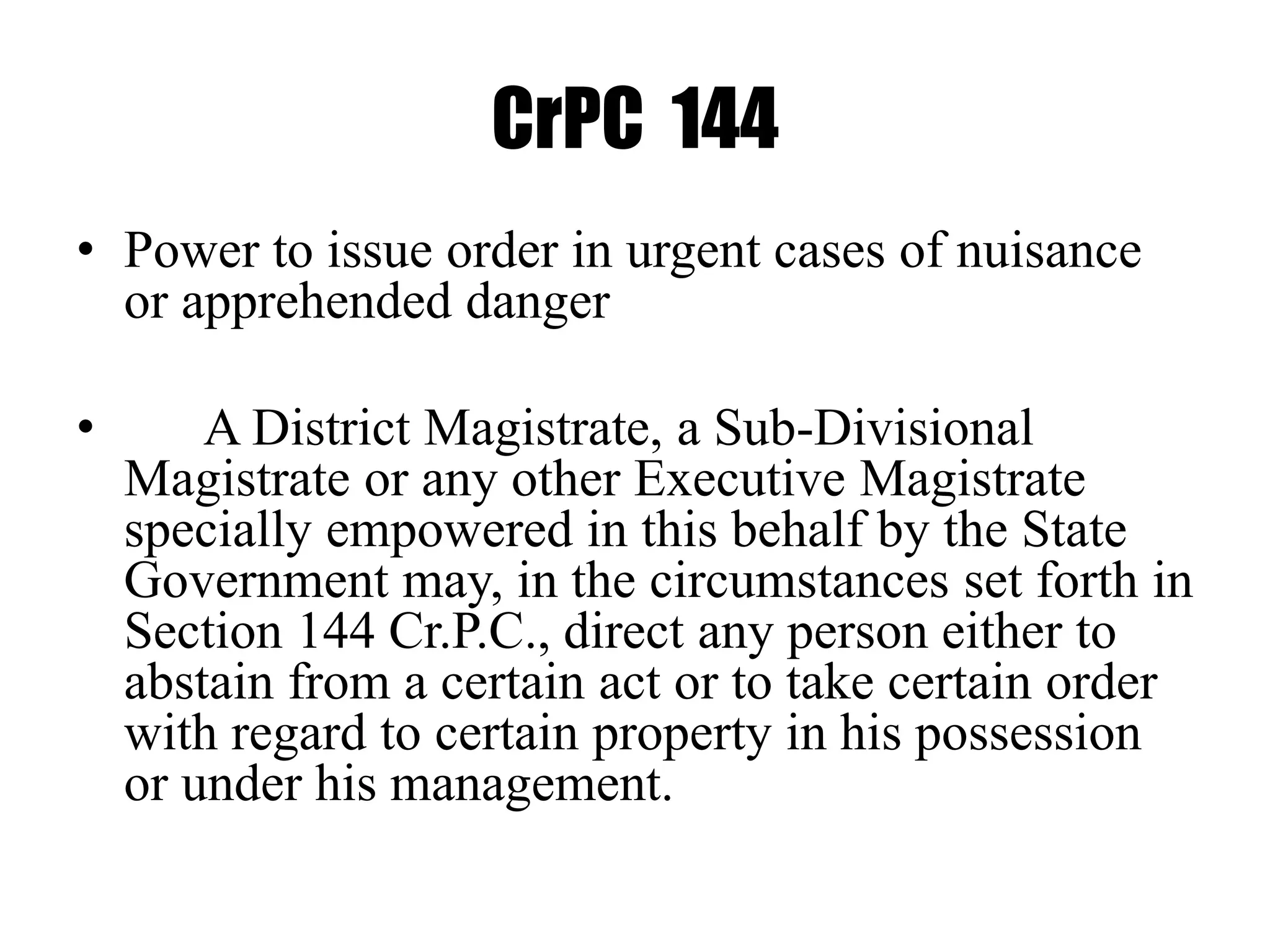 CrPC 144
• Power to issue order in urgent cases of nuisance
or apprehended danger
• A District Magistrate, a Sub-Divisional
Magistrate or any other Executive Magistrate
specially empowered in this behalf by the State
Government may, in the circumstances set forth in
Section 144 Cr.P.C., direct any person either to
abstain from a certain act or to take certain order
with regard to certain property in his possession
or under his management.
 