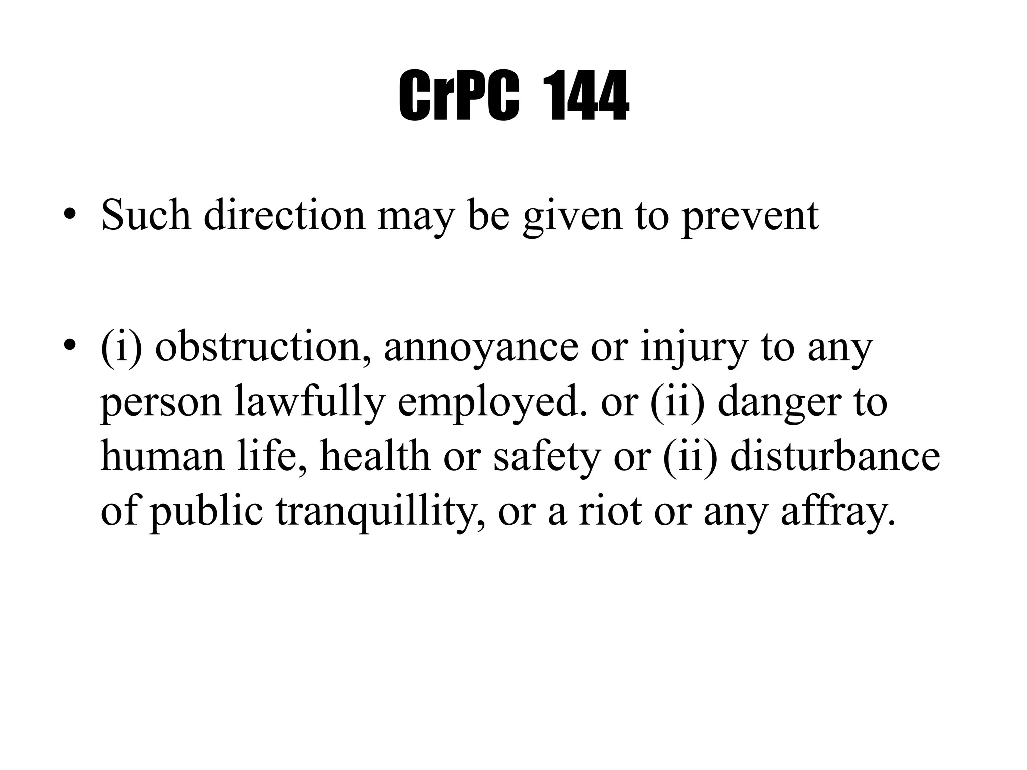 CrPC 144
• Such direction may be given to prevent
• (i) obstruction, annoyance or injury to any
person lawfully employed. or (ii) danger to
human life, health or safety or (ii) disturbance
of public tranquillity, or a riot or any affray.
 