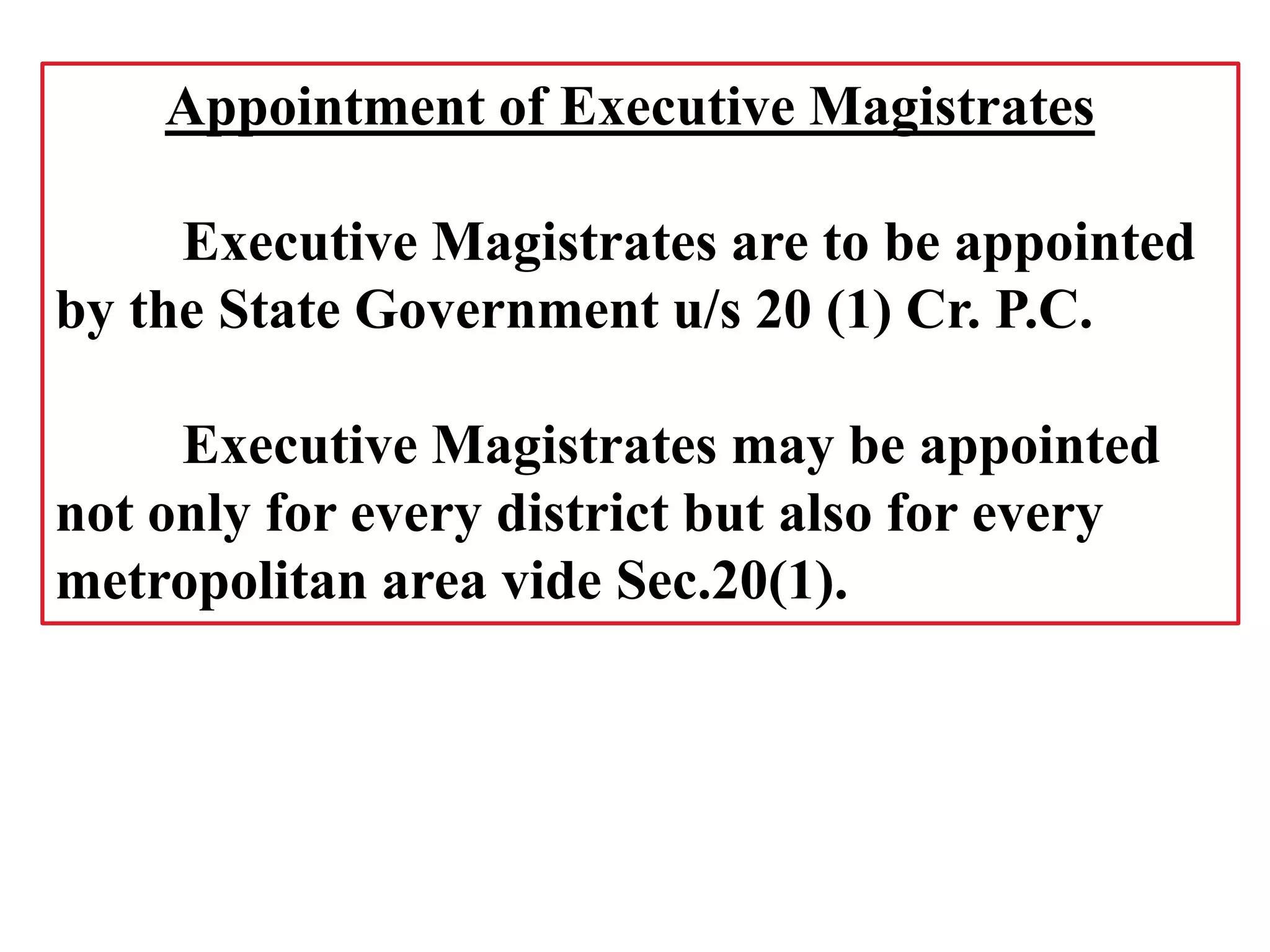 Appointment of Executive Magistrates
Executive Magistrates are to be appointed
by the State Government u/s 20 (1) Cr. P.C.
Executive Magistrates may be appointed
not only for every district but also for every
metropolitan area vide Sec.20(1).
 