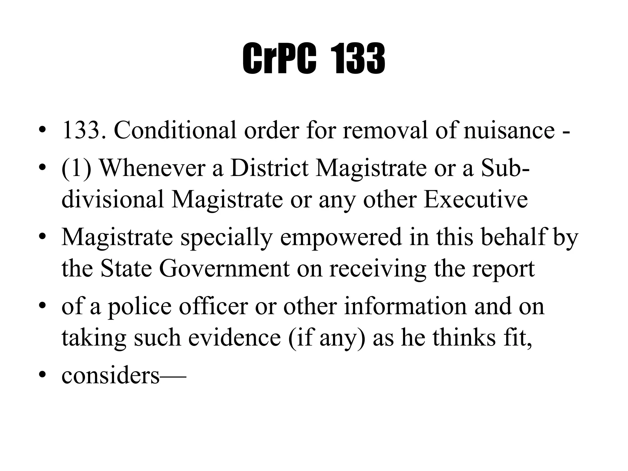 CrPC 133
• 133. Conditional order for removal of nuisance -
• (1) Whenever a District Magistrate or a Sub-
divisional Magistrate or any other Executive
• Magistrate specially empowered in this behalf by
the State Government on receiving the report
• of a police officer or other information and on
taking such evidence (if any) as he thinks fit,
• considers—
 