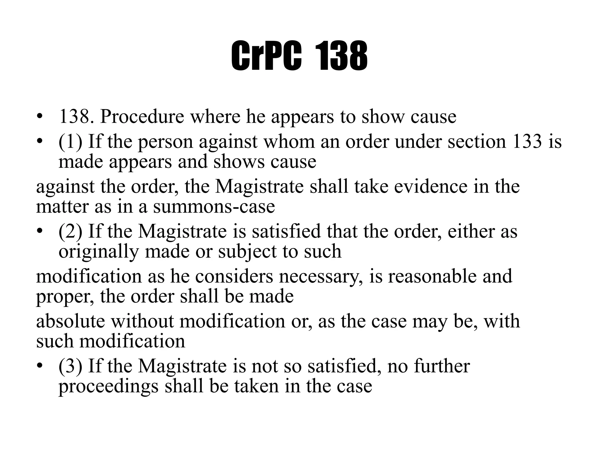 CrPC 138
• 138. Procedure where he appears to show cause
• (1) If the person against whom an order under section 133 is
made appears and shows cause
against the order, the Magistrate shall take evidence in the
matter as in a summons-case
• (2) If the Magistrate is satisfied that the order, either as
originally made or subject to such
modification as he considers necessary, is reasonable and
proper, the order shall be made
absolute without modification or, as the case may be, with
such modification
• (3) If the Magistrate is not so satisfied, no further
proceedings shall be taken in the case
 