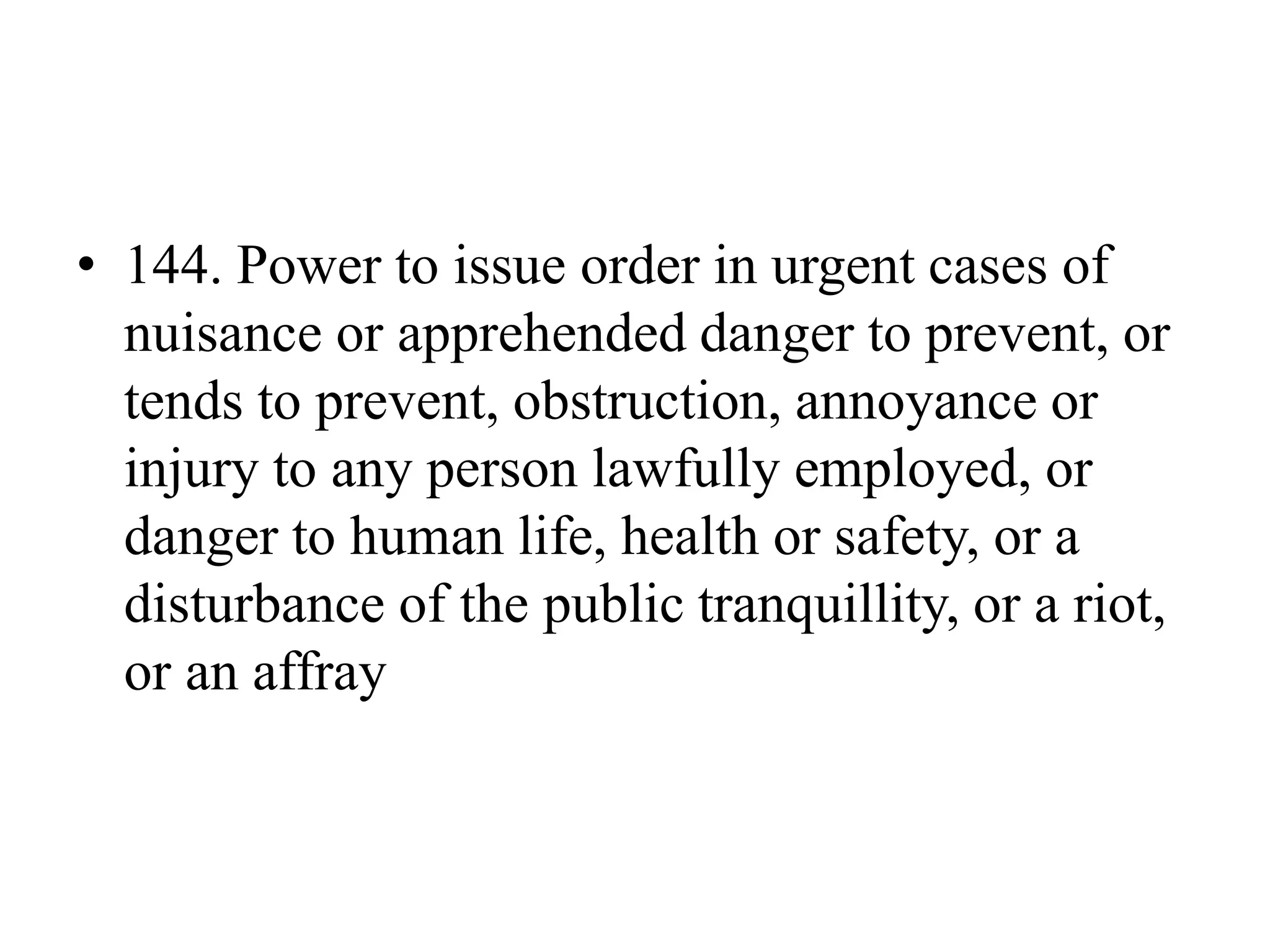 • 144. Power to issue order in urgent cases of
nuisance or apprehended danger to prevent, or
tends to prevent, obstruction, annoyance or
injury to any person lawfully employed, or
danger to human life, health or safety, or a
disturbance of the public tranquillity, or a riot,
or an affray
 