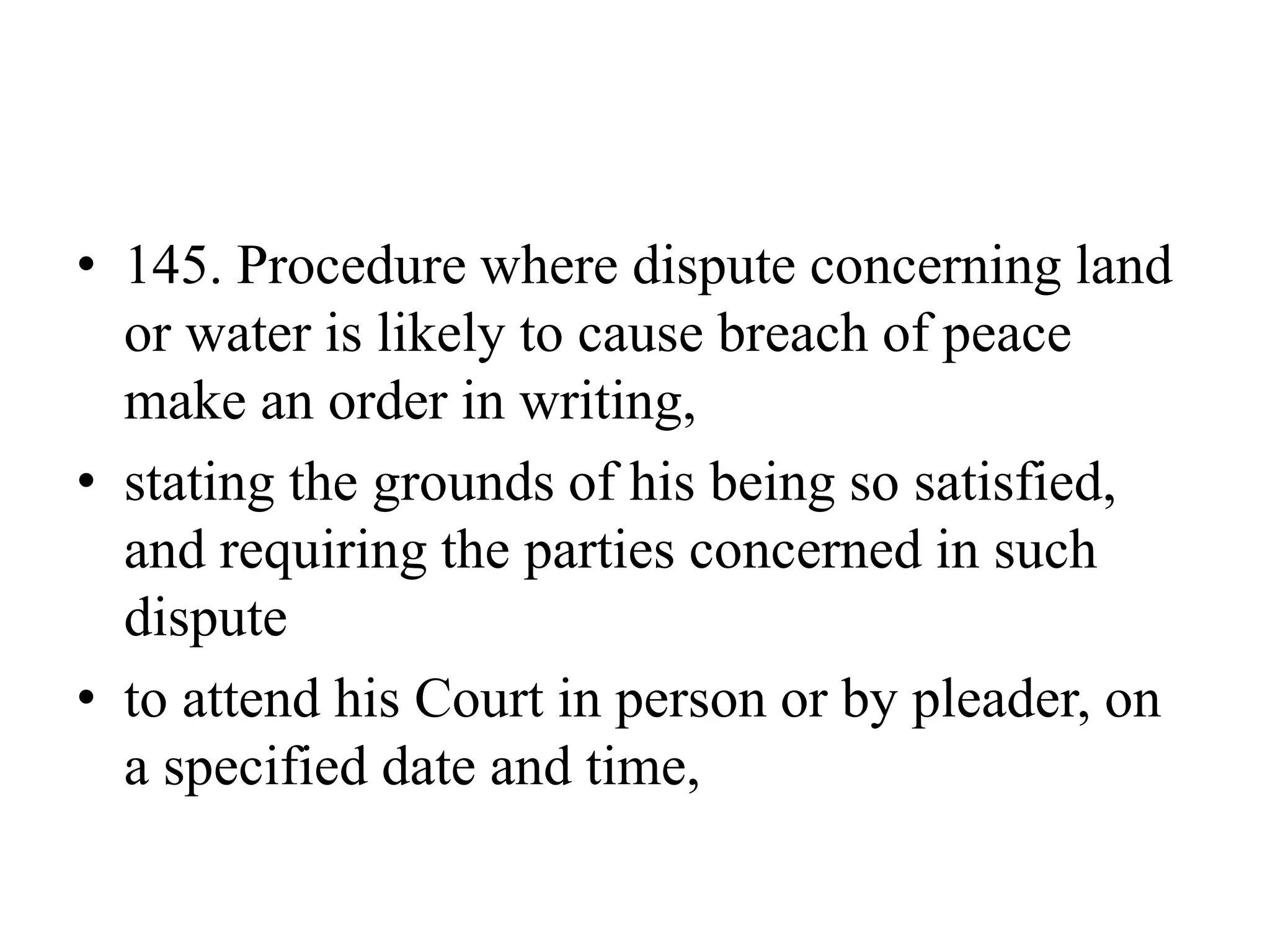 • 145. Procedure where dispute concerning land
or water is likely to cause breach of peace
make an order in writing,
• stating the grounds of his being so satisfied,
and requiring the parties concerned in such
dispute
• to attend his Court in person or by pleader, on
a specified date and time,
 