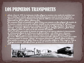    Hasta fines de 1878, los habitantes de San Miguel no tuvieron otro medio de movilidad más
    que el caballo y la carreta. La primera línea ferroviaria que cruzó la zona fue la Federico
    Lacroze, que inauguró sus servicios el 4 de abril de 1888 con una ceremonia presidida por el
    gobernador de Buenos Aires, Máximo Paz.
    La compañía instaló un paradero en Bella Vista y una estación en San Miguel. Se trataba de
    un tranvía a caballo con un coche imperial, dividido en dos compartimientos: la “Primera
    Clase” se encontraba separada por un tabique de madera de la “Segunda Clase”. Su recorrido
    abarcaba 7 paradas: Medrano, Chacarita, Coronel Lynch, Pereyra (Morón), Bella Vista,
    San Miguel y Pilar; en cada una de ella renovaba sus caballos.
    1897 es el año en que cambia la tracción de sangre por la de vapor y adquiere la denominación
    de “Ferrocarril Rural de la Provincia de Buenos Aires”; más tarde, pasa a llamarse
    “Central de Bs.As” y, por último, toma el nombre actual: “Nacional General Urquiza”.
    En el año 1888 aparece en nuestra historia el ferrocarril San Martín, y ese mismo año se libró
    al servicio público la estación “Muñiz” del entonces Ferrocarril “Buenos Aires al Pacífico”.
    Éste habilitó la estación de Bella Vista en 1891 y la de San Miguel en 1896; luego en 1906 se
    le agregó la estación “Arroyo Pinazo” y recién en 1913 se le cambia el nombre por José C.
    Paz.

 