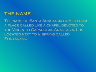 THE NAME … The name of Santa Anastasia comes from a place called like a chapel devoted to the Virgin to Capadocia, Anastasia. It is located next to a  spring called Fontanzas. 