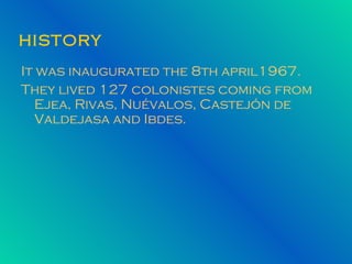HISTORY It   was inaugurated the 8th april1967. They lived 127 colonistes coming from Ejea, Rivas, Nuévalos, Castejón de Valdejasa and Ibdes.  