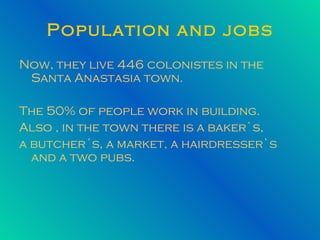 Population and jobs Now, they live 446 colonistes in the Santa Anastasia town. The 50% of people work in building. Also , in the town there is a baker`s,  a butcher´s, a market, a hairdresser`s and a two pubs. 