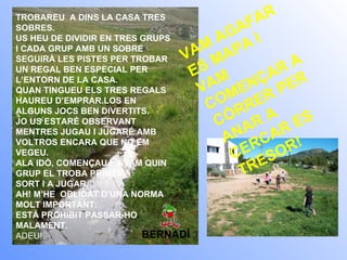 TROBAREU  A DINS LA CASA TRES SOBRES. US HEU DE DIVIDIR EN TRES GRUPS I CADA GRUP AMB UN SOBRE SEGUIRÀ LES PISTES PER TROBAR UN REGAL BEN ESPECIAL PER L’ENTORN DE LA CASA. QUAN TINGUEU ELS TRES REGALS HAUREU D’EMPRAR.LOS EN ALGUNS JOCS BEN DIVERTITS. JO US ESTARÉ OBSERVANT MENTRES JUGAU I JUGARÉ AMB VOLTROS ENCARA QUE NO EM VEGEU. ALA IDÒ, COMENÇAU I  AVAM QUIN GRUP EL TROBA PRIMER. SORT I A JUGAR. AH! M’HE  OBLIDAT D’UNA NORMA MOLT IMPORTANT: ESTÀ PROHIBIT PASSAR-HO MALAMENT. ADEU!   BERNADÍ VAM AGAFAR ES MAPA I VAM COMENÇAR A CÓRRER PER ANAR A CERCAR ES TRESOR! 