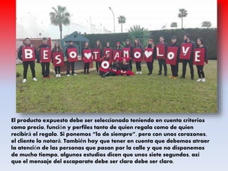 El producto expuesto debe ser seleccionado teniendo en cuenta criterios
como precio, función y perfiles tanto de quien regala como de quien
recibirá el regalo. Si ponemos “lo de siempre”, pero con unos corazones,
el cliente lo notará. También hay que tener en cuenta que debemos atraer
la atención de las personas que pasan por la calle y que no disponemos
de mucho tiempo, algunos estudios dicen que unos siete segundos, así
que el mensaje del escaparate debe ser claro debe ser claro.
 