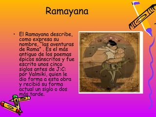 Ramayana

• El Ramayana describe,
  como expresa su
  nombre, “las aventuras
  de Rama” . Es el más
  antiguo de los poemas
  épicos sánscritos y fue
  escrito unos cinco
  siglos antes de J:C:
  por Valmiki, quien le
  dio forma a esta obra
  y recibió su forma
  actual un siglo o dos
  más tarde.
 