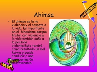 Ahimsa
• El ahimsa es la no
  violencia y el respeto a
  la vida. Es importante
  en el hinduismo porque
  tratar con violencia a
  la vidatambién daña a
  la persona
  violenta.Esto tendrá
  como resultado un mal
  karma y puede
  conducir a una
  reencarnación
  desfavorable.
 