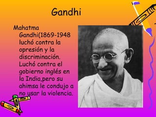 Gandhi
Mahatma
 Gandhi(1869-1948
 luchó contra la
 opresión y la
 discriminación.
 Luchó contra el
 gobierno inglés en
 la India,pero su
 ahimsa le condujo a
 no usar la violencia.
 