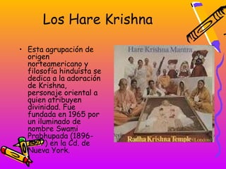 Los Hare Krishna

• Esta agrupación de
  origen
  norteamericano y
  filosofía hinduísta se
  dedica a la adoración
  de Krishna,
  personaje oriental a
  quien atribuyen
  divinidad. Fue
  fundada en 1965 por
  un iluminado de
  nombre Swami
  Prabhupada (1896-
  1977) en la Cd. de
  Nueva York.
 