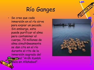 Río Ganges
• Se cree que cada
  inmersión en el río sirve
  para expiar un pecado.
  Sin embargo, esta
  puede purificar el alma
  pero contaminar el
  cuerpo, 70 millones de
  alma simultáneamente
  se dan cita en el río
  durante el rito de la
  inmersión sagrada del
  festival “Ardh Kumbh
  Mela en Allahabad”.
 