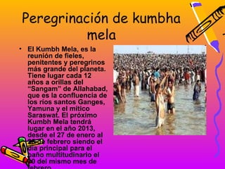 Peregrinación de kumbha
          mela
• El Kumbh Mela, es la
  reunión de fieles,
  penitentes y peregrinos
  más grande del planeta.
  Tiene lugar cada 12
  años a orillas del
  “Sangam” de Allahabad,
  que es la confluencia de
  los ríos santos Ganges,
  Yamuna y el mítico
  Saraswat. El próximo
  Kumbh Mela tendrá
  lugar en el año 2013,
  desde el 27 de enero al
  25 de febrero siendo el
  día principal para el
  baño multitudinario el
  10 del mismo mes de
 