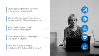 Who is accessing? What is their role?
Is the account compromised?
Where is the user based? From where is
the user signing in? Is the IP anonymous?
Which app is being accessed?
What is the business impact?
Is the device healthy? Is it managed?
Has it been in a botnet?
What data is being accessed?
Is it classified? Is it allowed off premises?
 