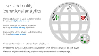 Monitors behaviors of users and other entities
by using multiple data-sources
Profiles behavior and detects anomalies
by using machine learning algorithms
Evaluates the activity of users and other entities
to detect advanced attacks
Credit card companies monitor cardholders’ behavior.
By observing purchases, behavioral analytics learn what behavior is typical for each buyer.
If there is any abnormal activity, they will notify the cardholder to verify charge.
$$$
$
3 hours
 