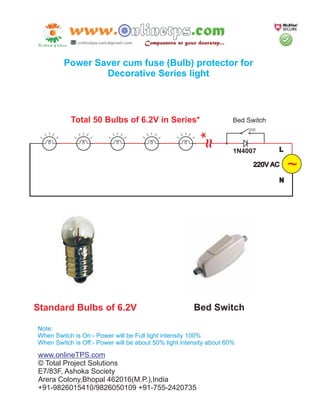Power Saver cum fuse (Bulb) protector for
                 Decorative Series light



           Total 50 Bulbs of 6.2V in Series*                         Bed Switch




                                                         ~*
                                                         ~
                                                                     1N4007       L

                                                                           220V AC    ~
                                                                                  N




Standard Bulbs of 6.2V                                 Bed Switch

Note:
When Switch is On:- Power will be Full light intensity 100%
When Switch is Off:- Power will be about 50% light intensity about 60%

www.onlineTPS.com
© Total Project Solutions
E7/83F, Ashoka Society
Arera Colony,Bhopal 462016(M.P.),India
+91-9826015410/9826050109 +91-755-2420735
 