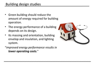 Building design studies

• Green building should reduce the
   amount of energy required for building
   operation.
• The energy performance of a building
   depends on its design.
• Its massing and orientation, building
   envelop and insulation, and lighting
   system.
“improved energy performance results in
   lower operating costs.”
 