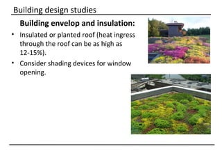 Building design studies
 Building envelop and insulation:
• Insulated or planted roof (heat ingress
  through the roof can be as high as
  12-15%).
• Consider shading devices for window
  opening.
 