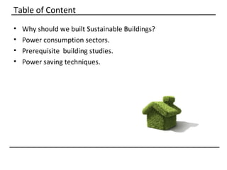 Table of Content
•   Why should we built Sustainable Buildings?
•   Power consumption sectors.
•   Prerequisite building studies.
•   Power saving techniques.
 