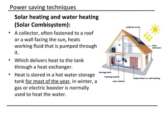 Power saving techniques
 Solar heating and water heating
 (Solar Combisystem):
• A collector, often fastened to a roof
  or a wall facing the sun, heats
  working fluid that is pumped through
  it.
• Which delivers heat to the tank
  through a heat exchanger.
• Heat is stored in a hot water storage
  tank for most of the year, in winter, a
  gas or electric booster is normally
  used to heat the water.
 