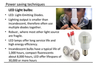 Power saving techniques
 LED Light bulbs:
• LED: Light-Emitting Diodes.
• Lighting output is smaller than
  incandescent, therefore often use
  multiple diodes together.
• Robust , where most other light source
  are fragile.
• LED lamps offer long service life and
  high energy efficiency.
• Incandescent bulbs have a typical life of
  1,000 hours, compact fluorescents
  about 8,000 hours, LED offer lifespans of
  30,000 or more hours
 