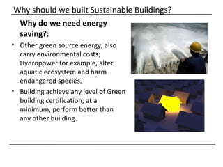 Why should we built Sustainable Buildings?
 Why do we need energy
 saving?:
• Other green source energy, also
  carry environmental costs;
  Hydropower for example, alter
  aquatic ecosystem and harm
  endangered species.
• Building achieve any level of Green
  building certification; at a
  minimum, perform better than
  any other building.
 