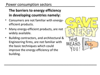 Power consumption sectors
 The barriers to energy efficiency
 in developing countries namely:
• Consumers are not familiar with energy-
  efficient products.
• Many energy-efficient products, are not
  widely available.
• Building contractors, and architectural &
  Engineering firms, are not familiar with
  the basic techniques which could
  improve the energy efficiency of the
  building.
 