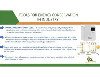 TOOLS FOR ENERGY CONSERVATION
IN INDUSTRY
VARIABLE FREQUENCY DRIVES ( VFD ) :- A variable frequency drive is a type of adjustable
speed drive used in electro-mechanical drive system to control AC motor speed and torque
by varying motor input frequency and voltage .
VFDs are used in applications ranging from small appliances to large compressors . About 25%
Of the world electrical energy is consumed by electrical motors in industrial application , which
Can be more efficient when using VFDs in centrifugal load services .
Energy cost saving are especially pronounced in variable torque centrifugal fan and pump
Applications , where the load’s torque and power vary with the square and cube , respectively
Of the speed .
This changes gives a large power reduction compare to fixed speed operation for a relatively
Small reduction in speed .
 