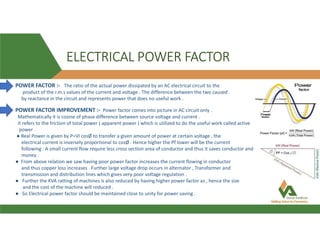 ELECTRICAL POWER FACTOR
POWER FACTOR :- The ratio of the actual power dissipated by an AC electrical circuit to the
product of the r.m.s values of the current and voltage . The difference between the two caused
by reactance in the circuit and represents power that does no useful work .
POWER FACTOR IMPROVEMENT :- Power factor comes into picture in AC circuit only .
Mathematically it is cosine of phase difference between source voltage and current .
it refers to the friction of total power ( apparent power ) which is utilized to do the useful work called active
power .
● Real Power is given by P=VI cosØ to transfer a given amount of power at certain voltage , the
electrical current is inversely proportional to cosØ . Hence higher the Pf lower will be the current
following . A small current flow require less cross section area of conductor and thus it saves conductor and
money .
● From above relation we saw having poor power factor increases the current flowing in conductor
and thus copper loss increases . Further large voltage drop occurs in alternator , Transformer and
transmission and distribution lines which gives very poor voltage regulation .
● Further the KVA ratting of machines is also reduced by having higher power factor as , hence the size
and the cost of the machine will reduced .
● So Electrical power factor should be maintained close to unity for power saving .
 
