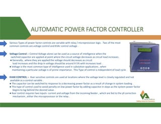 AUTOMATIC POWER FACTOR CONTROLLER
Various Types of power factor controls are variable with relay / microprocessor logic . Two of the most
common controls are voltage control and KVAr control voltage .
Voltage Control :- Control Voltage alone can be used as a source of intelligence when the
switched capacitor are applied at point where the circuit voltage decreases as circuit load increases .
● Generally , where they are applied the voltage should decreases as circuit
load increases and the drop in voltage should be around 4-5% with increases load .
● Voltage is the most common type of intelligence used in substation applications , when
maintaining a particular voltage is of prime importance . This Type of control is independent of load cycle .
KVAR CONTROL :- Kvar sensitive controls are used at locations where the voltage level is closely regulated and not
available as a control variable .
● The capacitor can be switched to response to a decreasing power factor as a result of change in system loading .
● This type of control used to avoid penalty on low power factor by adding capacitor in steps as the system power factor
begins to lag behind the desired value .
● Kvar control requires two inputs- current and voltage from the incoming feeder , which are fed to the pf correction
mechanism , either the microprocessor or the relay .
 
