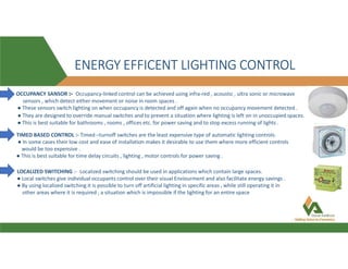 ENERGY EFFICENT LIGHTING CONTROL
OCCUPANCY SANSOR :- Occupancy-linked control can be achieved using infra-red , acoustic , ultra sonic or microwave
sensors , which detect either movement or noise in room spaces .
● These sensors switch lighting on when occupancy is detected and off again when no occupancy movement detected .
● They are designed to override manual switches and to prevent a situation where lighting is left on in unoccupied spaces.
● This is best suitable for bathrooms , rooms , offices etc. for power saving and to stop excess running of lights .
TIMED BASED CONTROL :- Timed –turnoff switches are the least expensive type of automatic lighting controls.
● In some cases their low cost and ease of installation makes it desirable to use them where more efficient controls
would be too expensive .
● This is best suitable for time delay circuits , lighting , motor controls for power saving .
LOCALIZED SWITCHING :- Localized switching should be used in applications which contain large spaces.
● Local switches give individual occupants control over their visual Enviourment and also facilitate energy savings .
● By using localized switching it is possible to turn off artificial lighting in specific areas , while still operating it in
other areas where it is required , a situation which is impossible if the lighting for an entire space
 