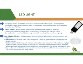 LED LIGHT
The lighting –emitting diode (LED) is one of today’s most energy efficient and rapidly – developing lighting
technologies . Quality Led light bulbs last longer, are more durable and offer comparable or better light quality
than other type of lighting .
Energy Saving :- LED light is highly energy efficient lighting technology and has the potential to
Fundamentally change the future of light in the united states . Residential LEDs- especially ENERGY
Star rated product – use at least 75% less energy , and last 25 times longer than incandescent lighting .
How LEDs are different :- LED Lighting is very different from other lighting sources such as incandescent bubs
and CFLs .
● Lighting Source:- LEDs are the size of a fleck of pepper and a mix of red , green and blue LEDs is typically used
to make while light .
● Direction :- LEDs emit light in a specific direction , reducing the need of reflectors and diffusers that can trap light .
This feature makes LEDs more efficient for many uses such as recessed downlights and task lighting . With other
types of lighting, the light must be reflected to the desired direction and more than half may never leave the fixture .
● Heat :- LEDs emit very little heat . In comparison to incandescent bulbs release 90% of their energy as heat and
CFLs release about 80% of their energy as heat .
 