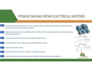 POWER SAVING FROM ELECTRICAL MOTORS
Energy-efficient electric motors reduce energy losses through improved design, better materials,
and improved manufacturing techniques.
Replacing a motor may be justifiable solely on the electricity cost savings derived from an energy-
efficient replacement.
Convert delta to star connection for lightly loaded motors .
Install soft start-cum-energy saver for lightly loaded motors.
Install multi speed motor.
Provide interlock for electric motor to avoid idle running .
Carry out preventive maintenance and condition monitoring schedule regularly.
 