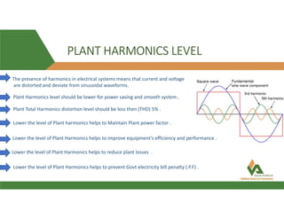 PLANT HARMONICS LEVEL
The presence of harmonics in electrical systems means that current and voltage
are distorted and deviate from sinusoidal waveforms.
Plant Harmonics level should be lower for power saving and smooth system .
Plant Total Harmonics distortion level should be less then (THD) 5% .
Lower the level of Plant harmonics helps to Maintain Plant power factor .
Lower the level of Plant Harmonics helps to improve equipment's efficiency and performance .
Lower the level of Plant Harmonics helps to reduce plant losses .
Lower the level of Plant Harmonics helps to prevent Govt electricity bill penalty ( P.F) .
 