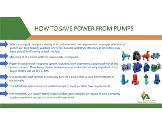 HOW TO SAVE POWER FROM PUMPS
Select a pump of the right capacity in accordance with the requirement. Improper selection of
pumps can lead to large wastage of energy. A pump with 85% efficiency at rated flow may
have only 65% efficiency at half the flow.
Matching of the motor with the appropriate-sized pump.
Proper installation of the pump system, including shaft alignment, coupling of motor and
pump is a must. Drive transmission between pumps and motors is very important. it can
cause energy loss up to 15-20%.
Use automatic start control or manually turn off a pump that is used intermittently or
occasionally.
Use adjustable speed drives or parallel pumps to meet variable flow requirements.
Trim impellers, use slower speed motors and/or gear reducers or replace it with a properly
sized pump where pumps are dramatically oversized.
 