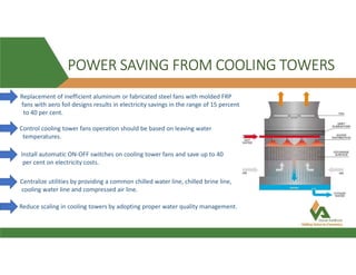 POWER SAVING FROM COOLING TOWERS
Replacement of inefficient aluminum or fabricated steel fans with molded FRP
fans with aero foil designs results in electricity savings in the range of 15 percent
to 40 per cent.
Control cooling tower fans operation should be based on leaving water
temperatures.
Install automatic ON-OFF switches on cooling tower fans and save up to 40
per cent on electricity costs.
Centralize utilities by providing a common chilled water line, chilled brine line,
cooling water line and compressed air line.
Reduce scaling in cooling towers by adopting proper water quality management.
 
