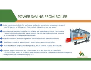POWER SAVING FROM BOILER
Install economizer in Boiler for preheating feed water where in the temperature is raised
from 70 Degrees to 120 Degrees. This results in 3% saving in fuel and power .
Improve the efficiency of boiler by soot blowing and controlling excess air. This results in
2% increase in boiler efficiency. Always monitor the exit flue gas temperature, it should
be in the range of 170 degrees to 190 degrees.
Use variable speed drives on large boiler combustion air fans with variable flows .
Boiler steam condense water recovery system reduce water consumption .
Inspect oil heaters for proper oil temperature , Clean burners, nozzles, strainers, etc.
Improve oxygen trim control (e.g. -- limit excess air to less than 10% on clean fuels).
(5% reduction in excess air increases boiler efficiency by 1% or: 1% reduction of residual oxygen in
stack gas increases boiler efficiency by 1%.)
 